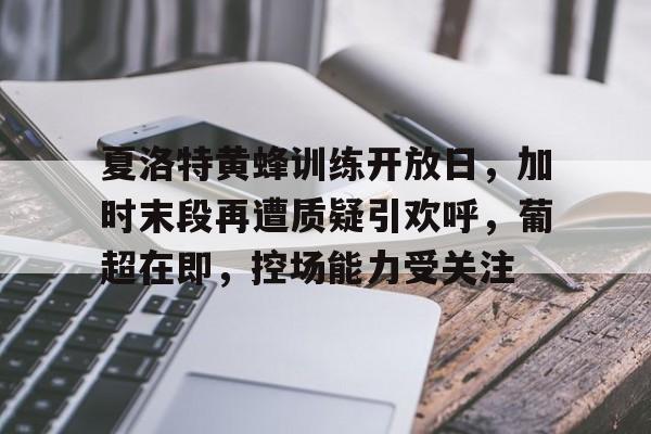 九游网页版登录入口-夏洛特黄蜂训练开放日，加时末段再遭质疑引欢呼，葡超在即，控场能力受关注的简单介绍